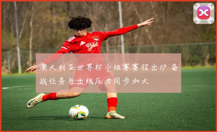 澳大利亚世界杯小组赛赛程出炉 备战任务与出线压力同步加大
