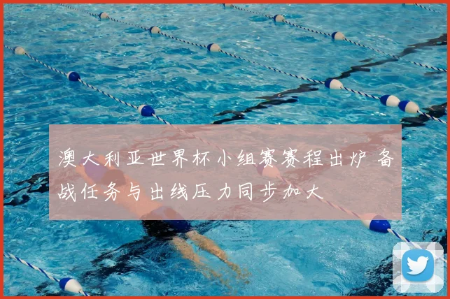 澳大利亚世界杯小组赛赛程出炉 备战任务与出线压力同步加大