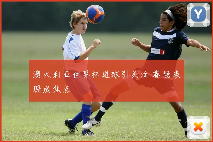 澳大利亚世界杯进球引关注 赛场表现成焦点